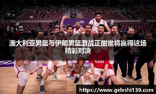 澳大利亚男篮与伊朗男篮激战正酣谁将赢得这场精彩对决